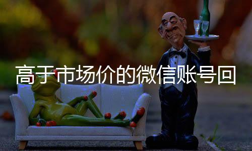 高于市场价的微信账号收购微信号回收价格表（微信号回收平台交易200）